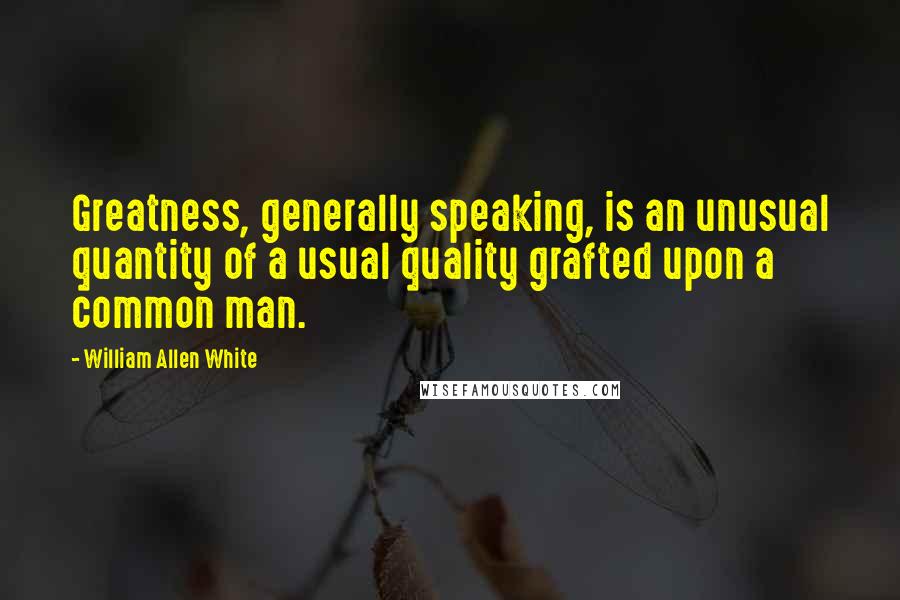 William Allen White quotes: Greatness, generally speaking, is an unusual quantity of a usual quality grafted upon a common man.