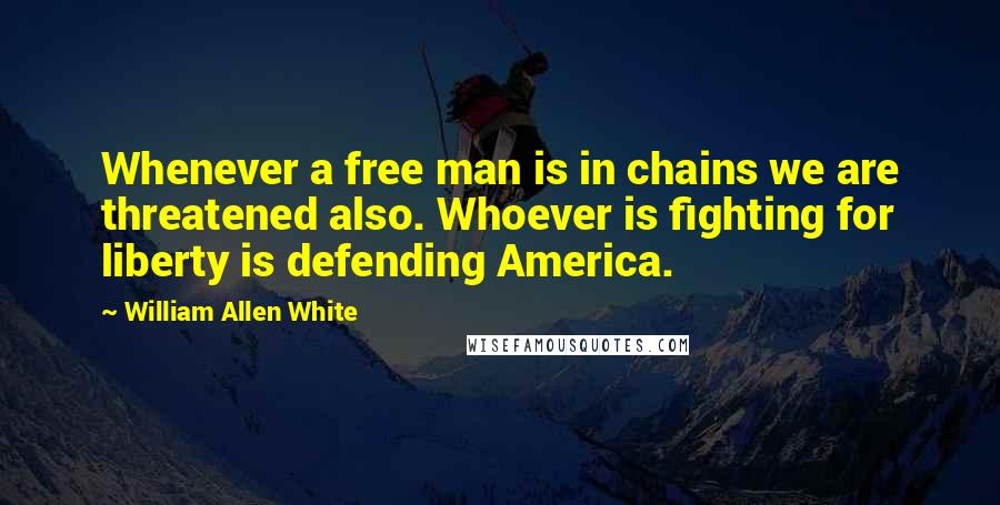 William Allen White quotes: Whenever a free man is in chains we are threatened also. Whoever is fighting for liberty is defending America.