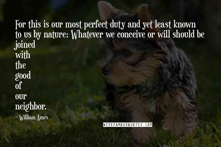 William Ames quotes: For this is our most perfect duty and yet least known to us by nature: Whatever we conceive or will should be joined with the good of our neighbor. William Ames quotes: For this is our most perfect duty and yet least known to us by nature: Whatever we conceive or will should be joined with the good of our neighbor.