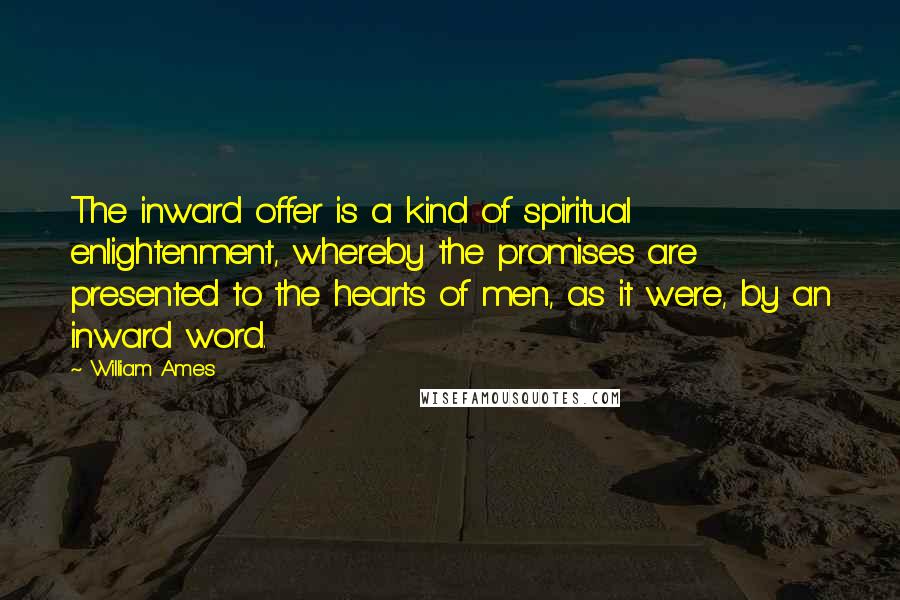 William Ames quotes: The inward offer is a kind of spiritual enlightenment, whereby the promises are presented to the hearts of men, as it were, by an inward word. William Ames quotes: The inward offer is a kind of spiritual enlightenment, whereby the promises are presented to the hearts of men, as it were, by an inward word.