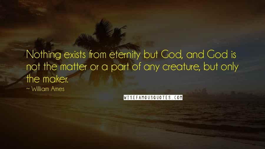 William Ames quotes: Nothing exists from eternity but God, and God is not the matter or a part of any creature, but only the maker. William Ames quotes: Nothing exists from eternity but God, and God is not the matter or a part of any creature, but only the maker.
