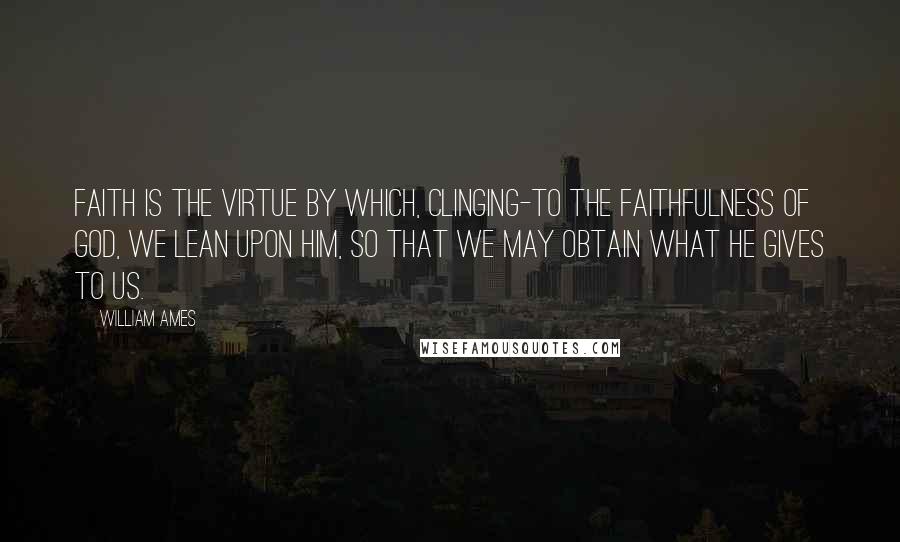 William Ames quotes: Faith is the virtue by which, clinging-to the faithfulness of God, we lean upon him, so that we may obtain what he gives to us. William Ames quotes: Faith is the virtue by which, clinging-to the faithfulness of God, we lean upon him, so that we may obtain what he gives to us.