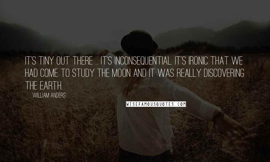 William Anders quotes: It's tiny out there ... it's inconsequential. It's ironic that we had come to study the Moon and it was really discovering the Earth.
