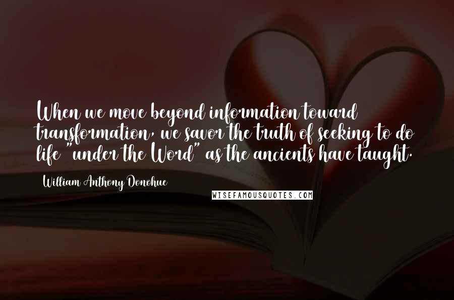 William Anthony Donohue quotes: When we move beyond information toward transformation, we savor the truth of seeking to do life "under the Word" as the ancients have taught. William Anthony Donohue quotes: When we move beyond information toward transformation, we savor the truth of seeking to do life "under the Word" as the ancients have taught.