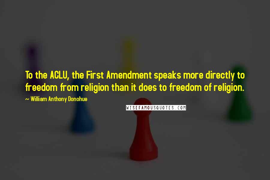 William Anthony Donohue quotes: To the ACLU, the First Amendment speaks more directly to freedom from religion than it does to freedom of religion. William Anthony Donohue quotes: To the ACLU, the First Amendment speaks more directly to freedom from religion than it does to freedom of religion.
