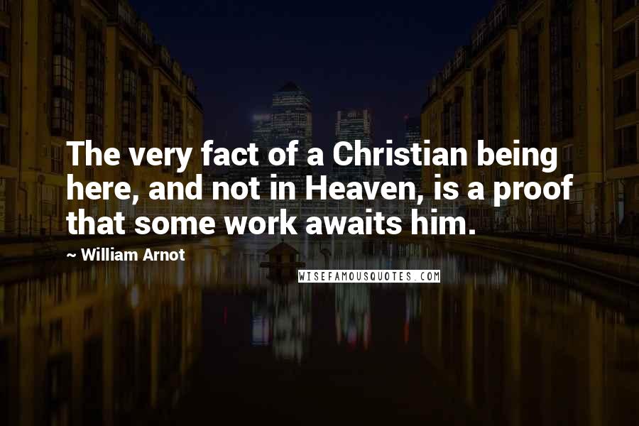 William Arnot quotes: The very fact of a Christian being here, and not in Heaven, is a proof that some work awaits him.