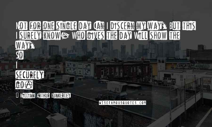 William Arthur Dunkerley quotes: Not for one single day Can I discern my way, But this I surely know- Who gives the day Will show the way, So I securely go.