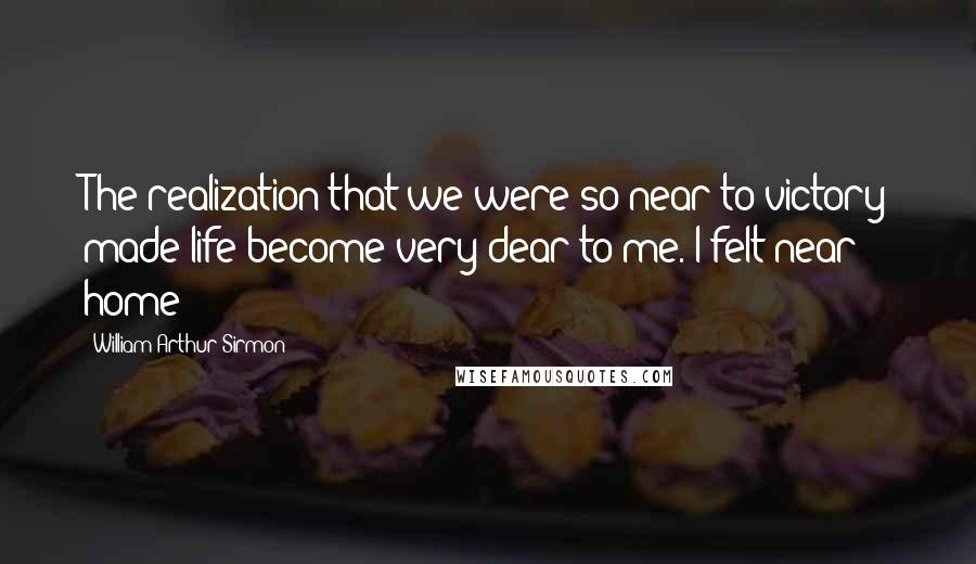 William Arthur Sirmon quotes: The realization that we were so near to victory made life become very dear to me. I felt near home!