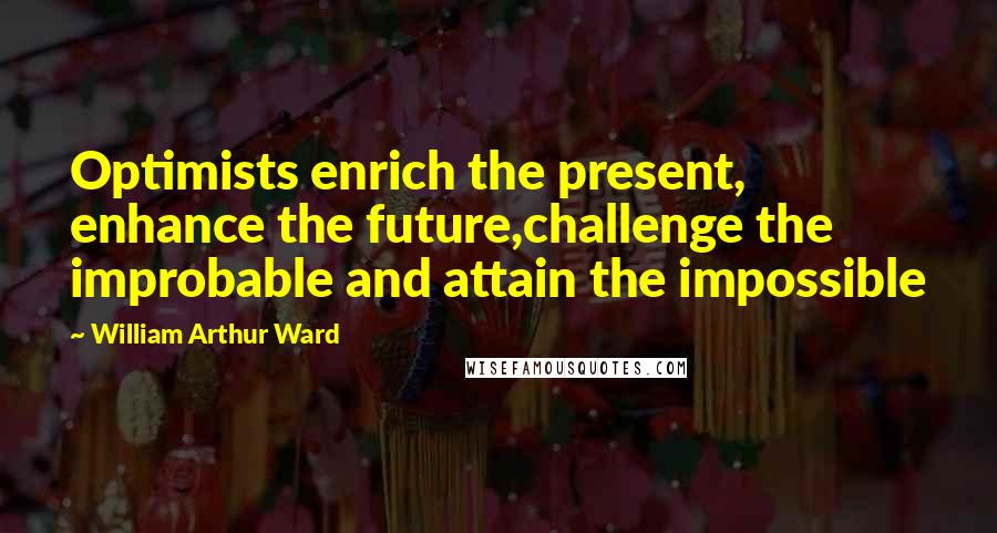 William Arthur Ward quotes: Optimists enrich the present, enhance the future,challenge the improbable and attain the impossible