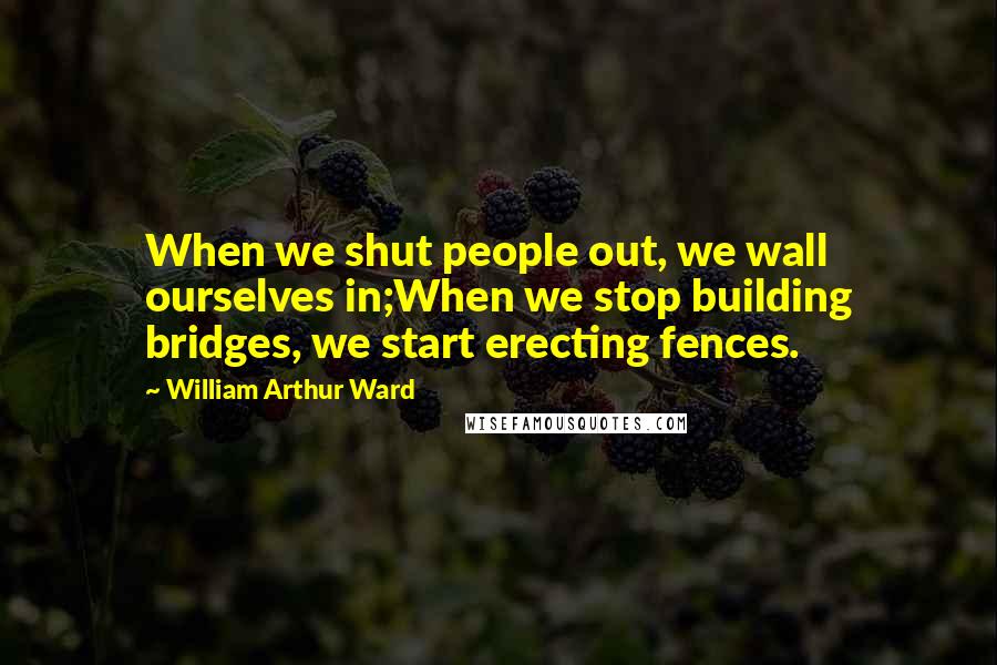 William Arthur Ward quotes: When we shut people out, we wall ourselves in;When we stop building bridges, we start erecting fences.