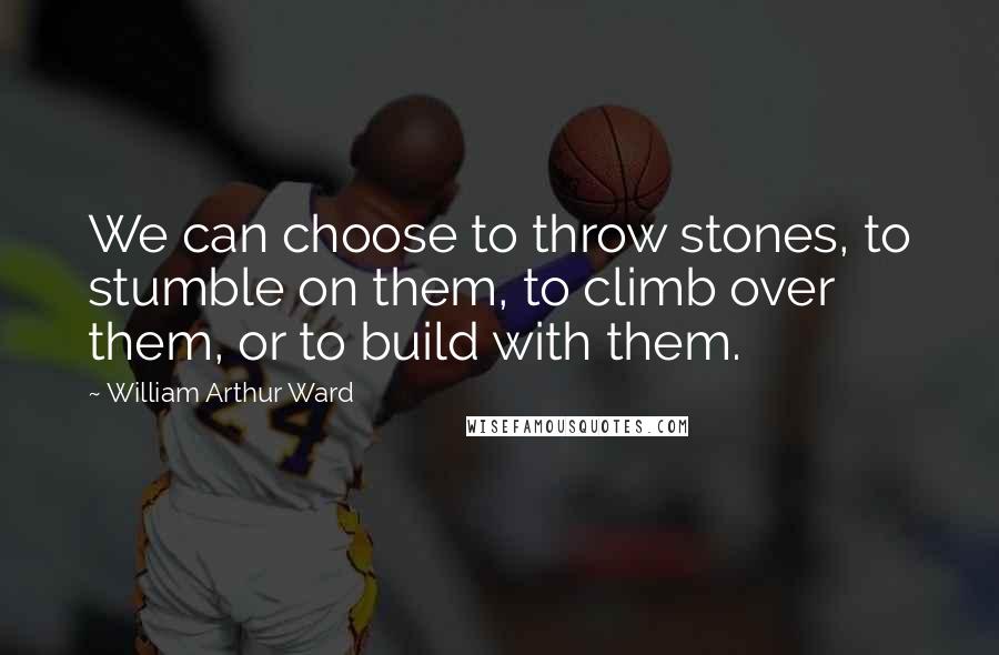 William Arthur Ward quotes: We can choose to throw stones, to stumble on them, to climb over them, or to build with them.