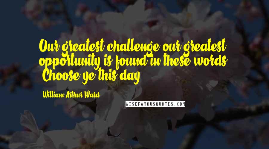 William Arthur Ward quotes: Our greatest challenge-our greatest opportunity-is found in these words: 'Choose ye this day ... '.