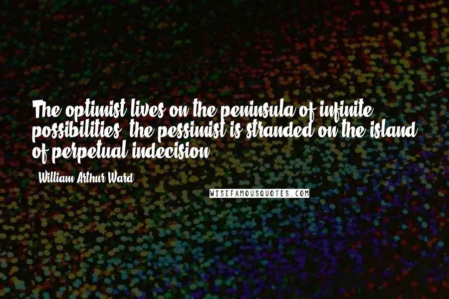 William Arthur Ward quotes: The optimist lives on the peninsula of infinite possibilities; the pessimist is stranded on the island of perpetual indecision.