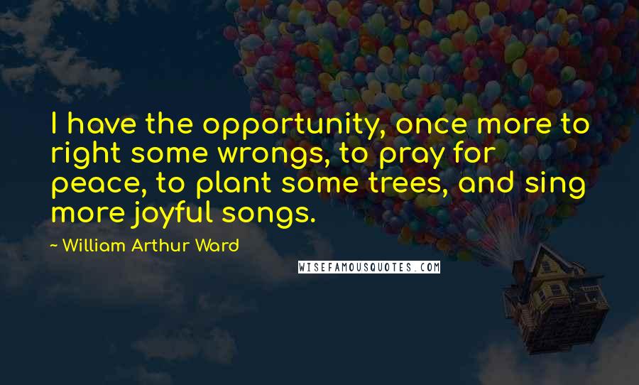 William Arthur Ward quotes: I have the opportunity, once more to right some wrongs, to pray for peace, to plant some trees, and sing more joyful songs.