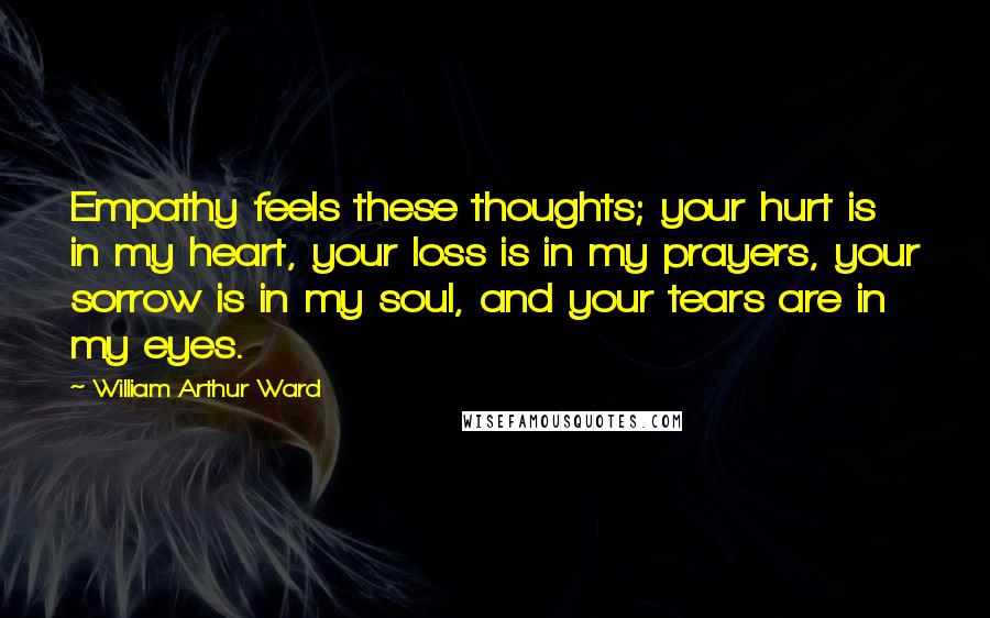 William Arthur Ward quotes: Empathy feels these thoughts; your hurt is in my heart, your loss is in my prayers, your sorrow is in my soul, and your tears are in my eyes.