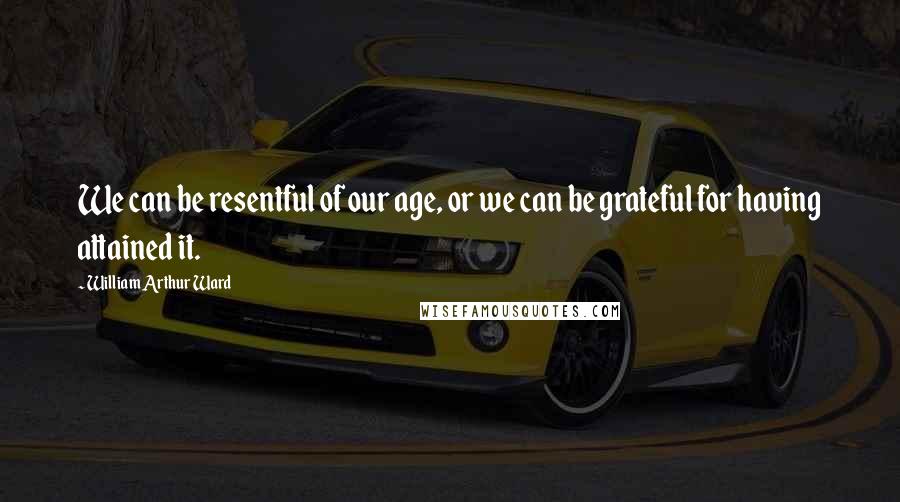 William Arthur Ward quotes: We can be resentful of our age, or we can be grateful for having attained it.