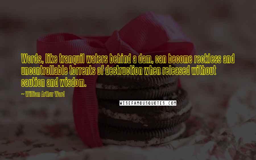 William Arthur Ward quotes: Words, like tranquil waters behind a dam, can become reckless and uncontrollable torrents of destruction when released without caution and wisdom.