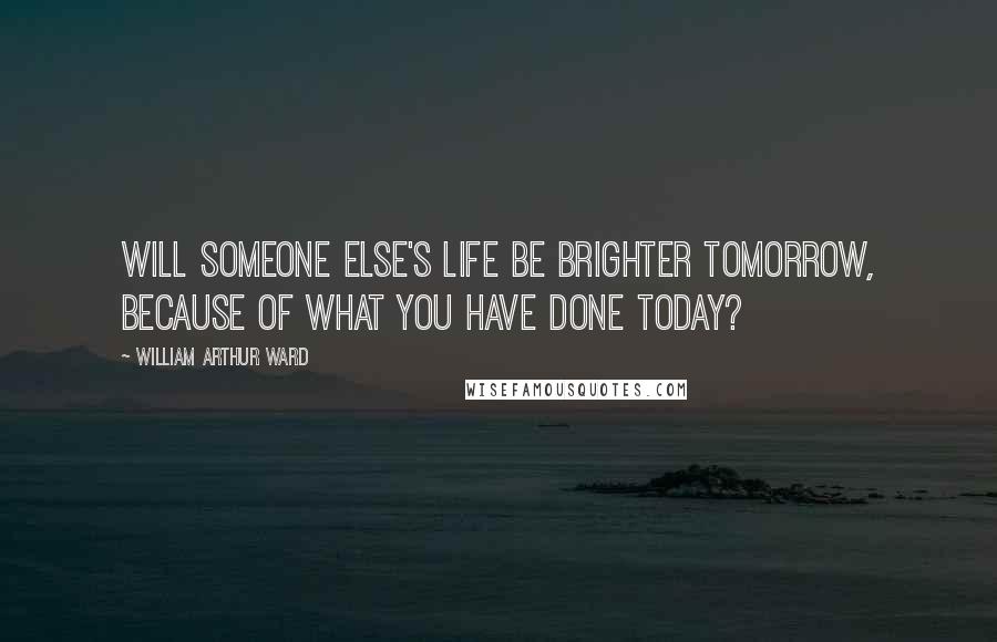 William Arthur Ward quotes: Will someone else's life be brighter tomorrow, because of what you have done today?