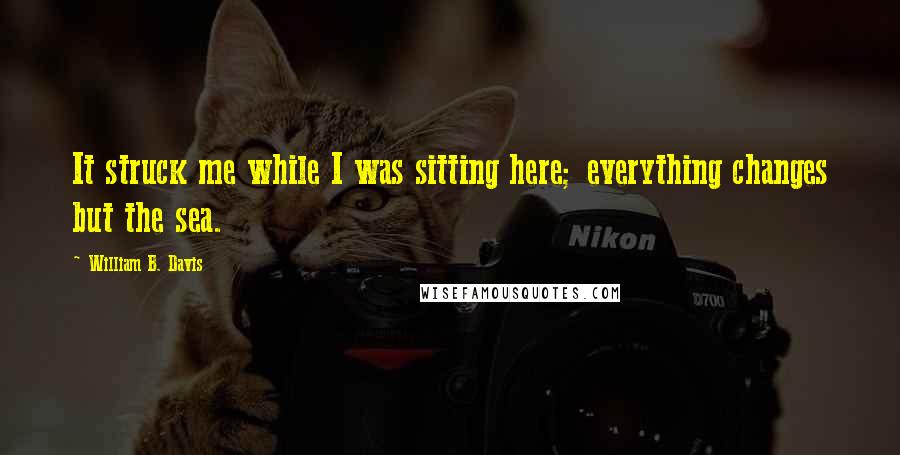 William B. Davis quotes: It struck me while I was sitting here; everything changes but the sea.