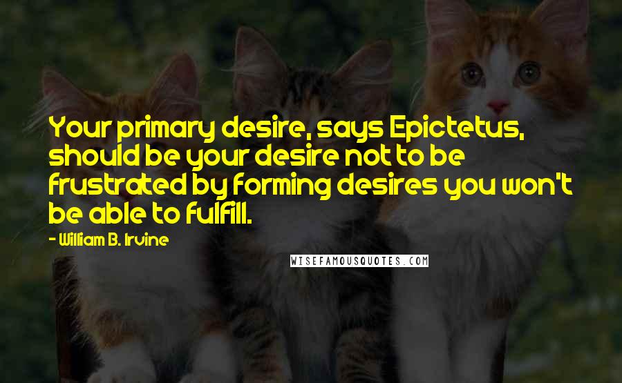 William B. Irvine quotes: Your primary desire, says Epictetus, should be your desire not to be frustrated by forming desires you won't be able to fulfill. William B. Irvine quotes: Your primary desire, says Epictetus, should be your desire not to be frustrated by forming desires you won't be able to fulfill.