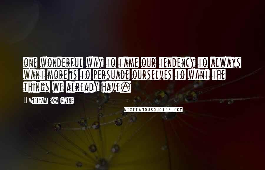 William B. Irvine quotes: one wonderful way to tame our tendency to always want more is to persuade ourselves to want the things we already have.