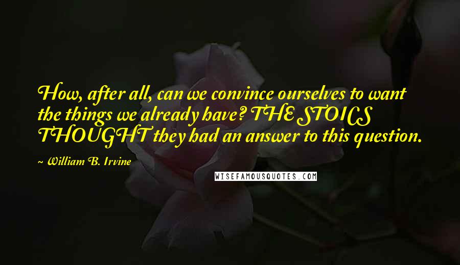 William B. Irvine quotes: How, after all, can we convince ourselves to want the things we already have? THE STOICS THOUGHT they had an answer to this question. William B. Irvine quotes: How, after all, can we convince ourselves to want the things we already have? THE STOICS THOUGHT they had an answer to this question.