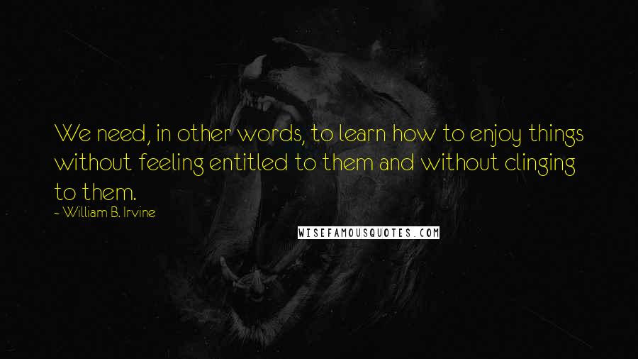 William B. Irvine quotes: We need, in other words, to learn how to enjoy things without feeling entitled to them and without clinging to them.