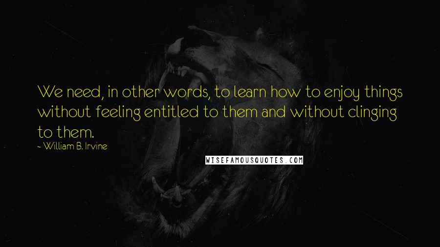 William B. Irvine quotes: We need, in other words, to learn how to enjoy things without feeling entitled to them and without clinging to them. William B. Irvine quotes: We need, in other words, to learn how to enjoy things without feeling entitled to them and without clinging to them.