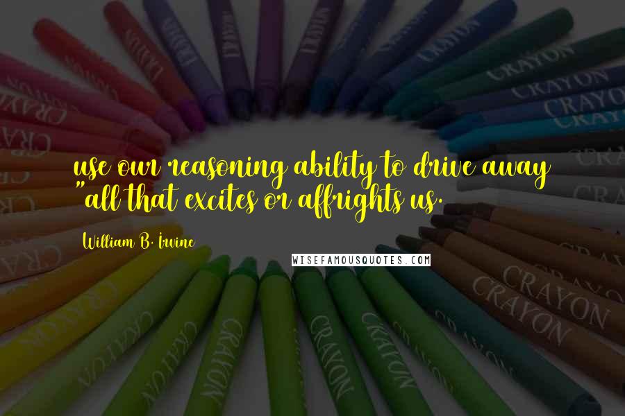William B. Irvine quotes: use our reasoning ability to drive away "all that excites or affrights us.