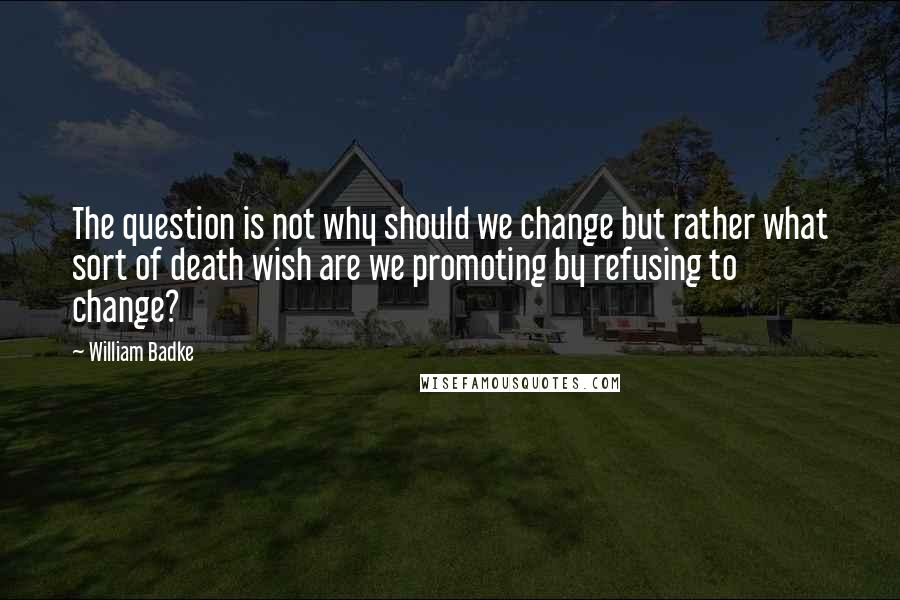 William Badke quotes: The question is not why should we change but rather what sort of death wish are we promoting by refusing to change?