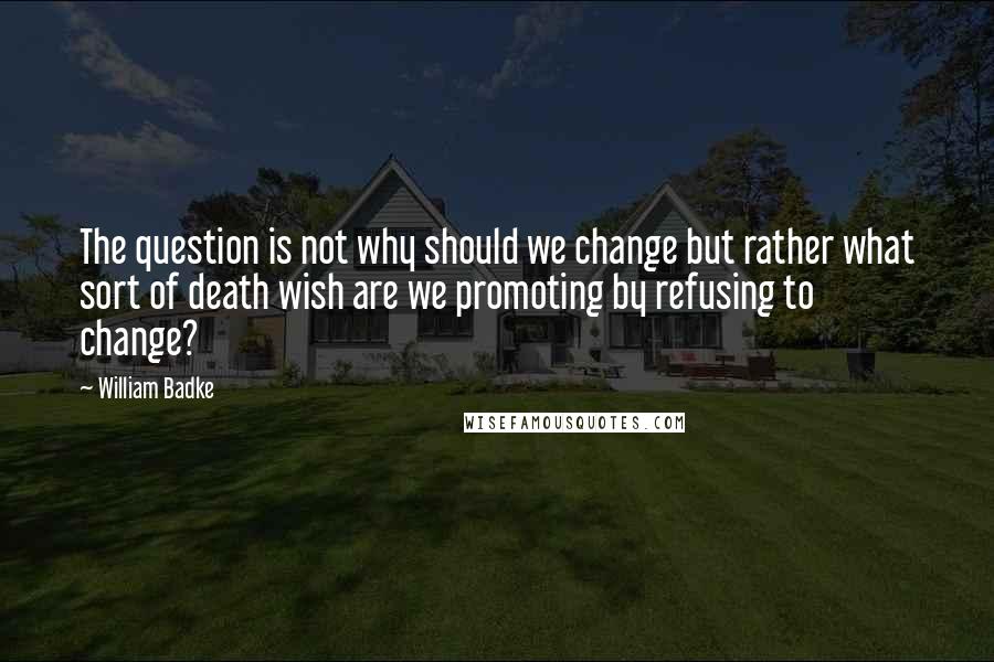 William Badke quotes: The question is not why should we change but rather what sort of death wish are we promoting by refusing to change? William Badke quotes: The question is not why should we change but rather what sort of death wish are we promoting by refusing to change?