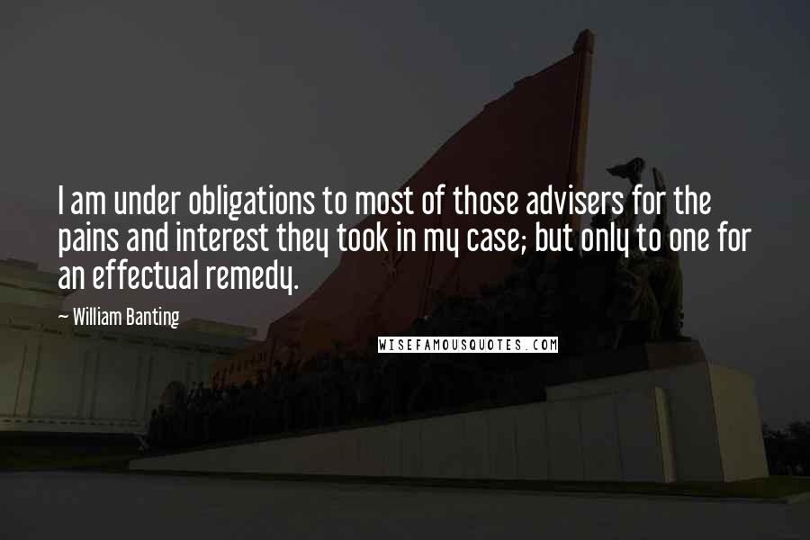 William Banting quotes: I am under obligations to most of those advisers for the pains and interest they took in my case; but only to one for an effectual remedy.