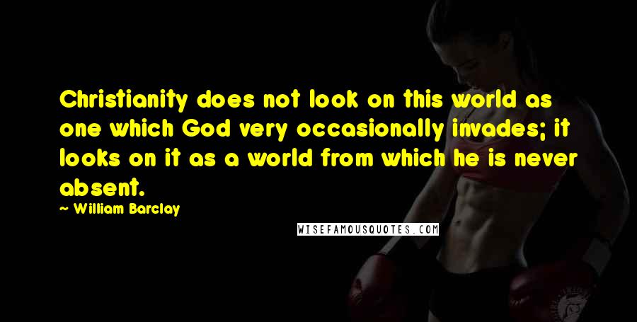 William Barclay quotes: Christianity does not look on this world as one which God very occasionally invades; it looks on it as a world from which he is never absent.