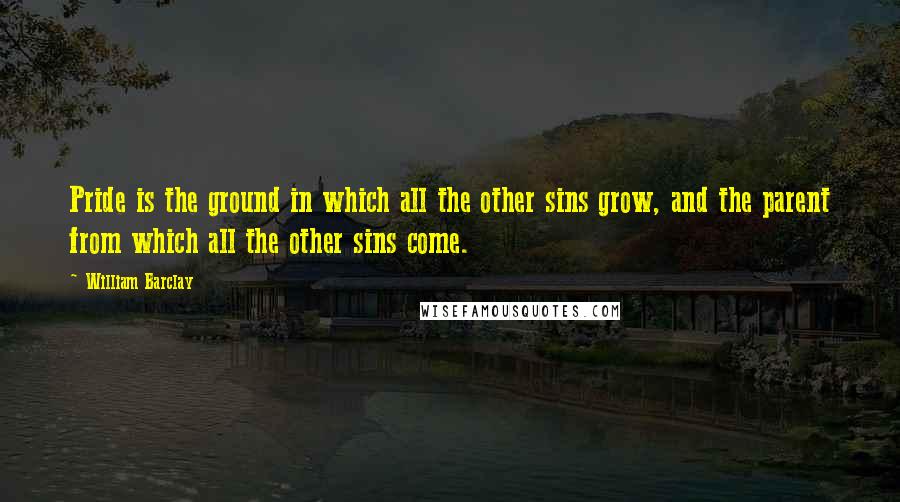 William Barclay quotes: Pride is the ground in which all the other sins grow, and the parent from which all the other sins come.