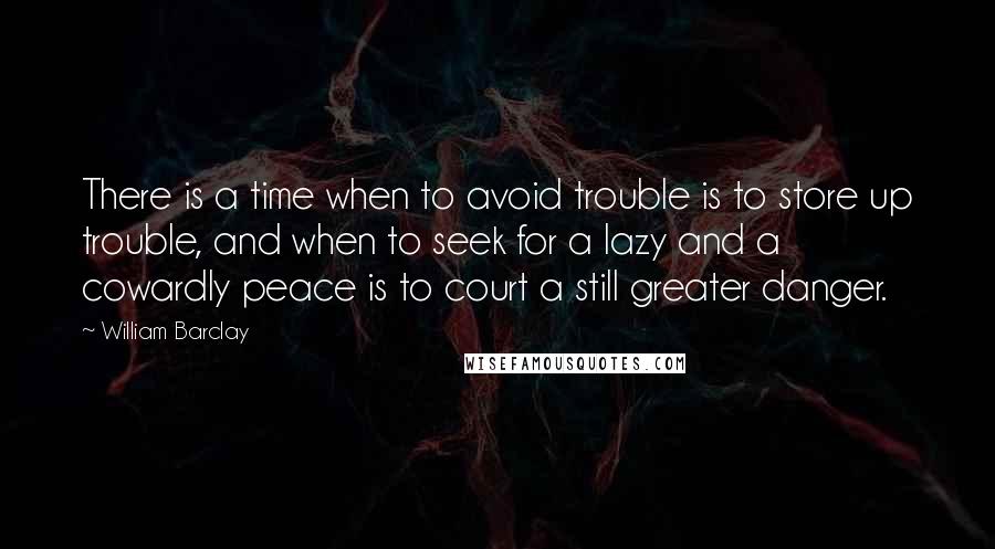 William Barclay quotes: There is a time when to avoid trouble is to store up trouble, and when to seek for a lazy and a cowardly peace is to court a still greater