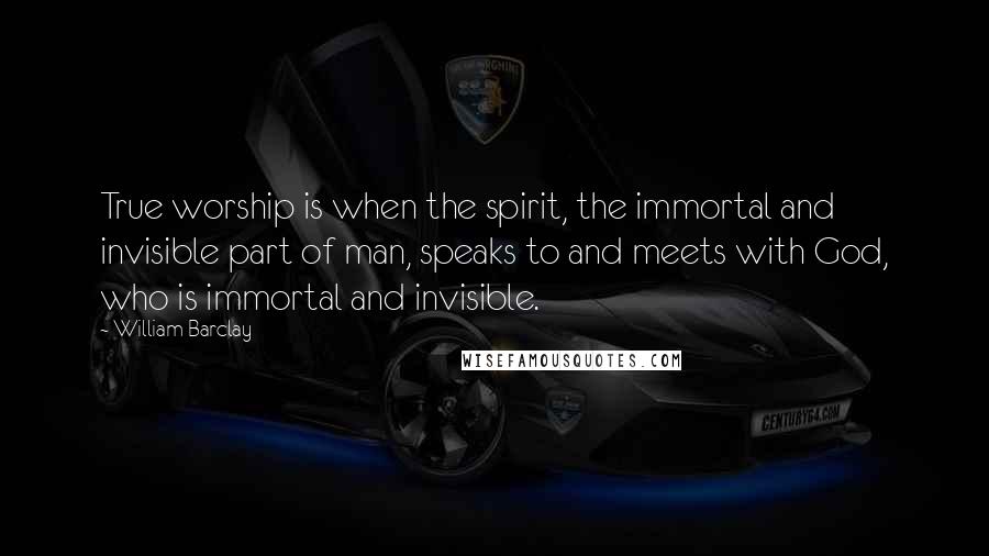 William Barclay quotes: True worship is when the spirit, the immortal and invisible part of man, speaks to and meets with God, who is immortal and invisible.