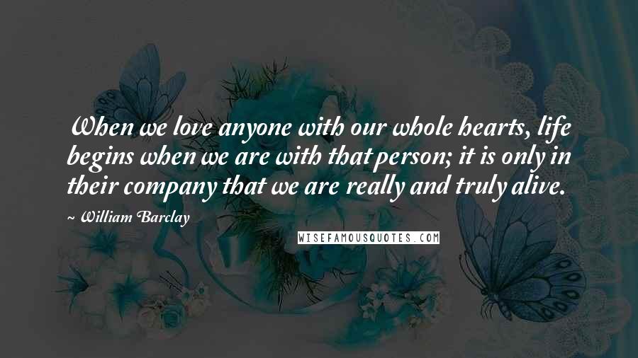 William Barclay quotes: When we love anyone with our whole hearts, life begins when we are with that person; it is only in their company that we are really and truly alive.