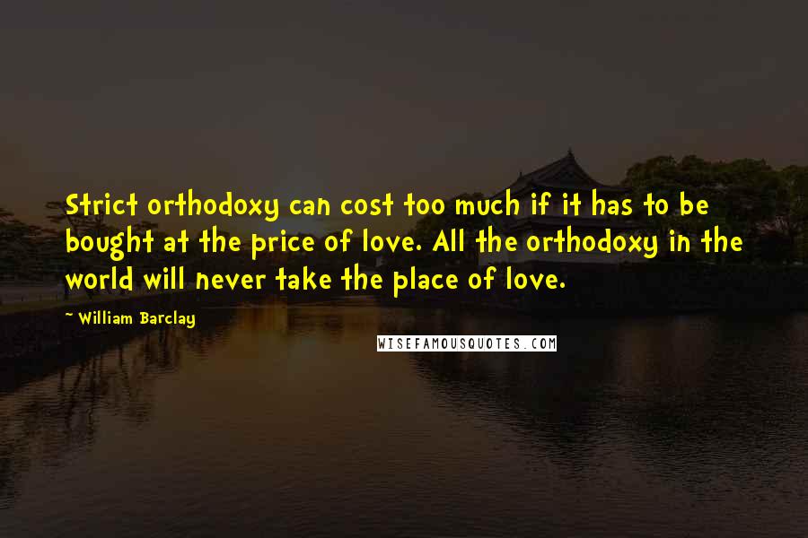 William Barclay quotes: Strict orthodoxy can cost too much if it has to be bought at the price of love. All the orthodoxy in the world will never take the place of love.