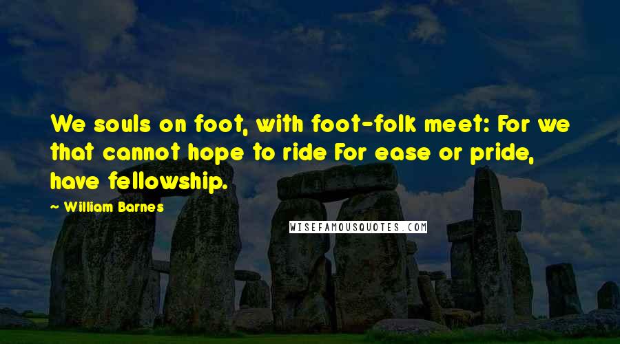 William Barnes quotes: We souls on foot, with foot-folk meet: For we that cannot hope to ride For ease or pride, have fellowship.