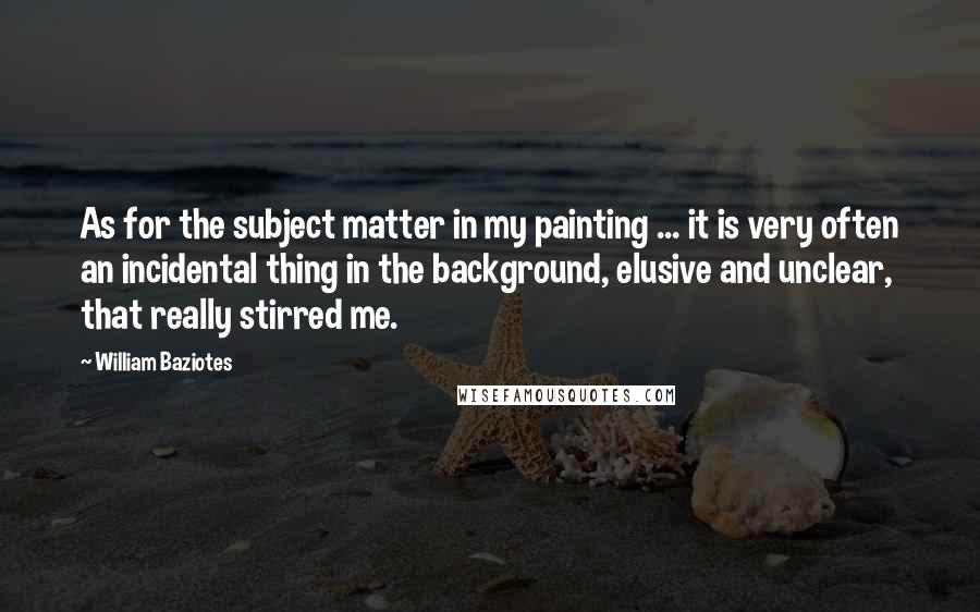 William Baziotes quotes: As for the subject matter in my painting ... it is very often an incidental thing in the background, elusive and unclear, that really stirred me.