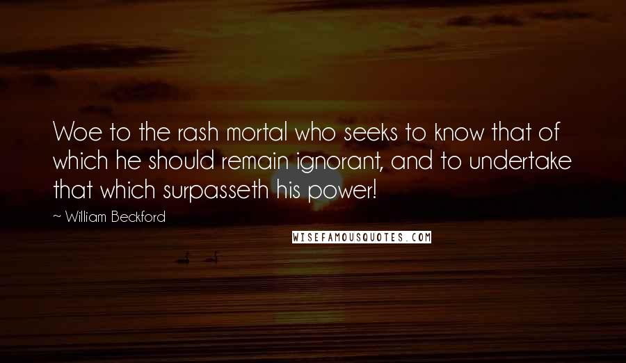 William Beckford quotes: Woe to the rash mortal who seeks to know that of which he should remain ignorant, and to undertake that which surpasseth his power!