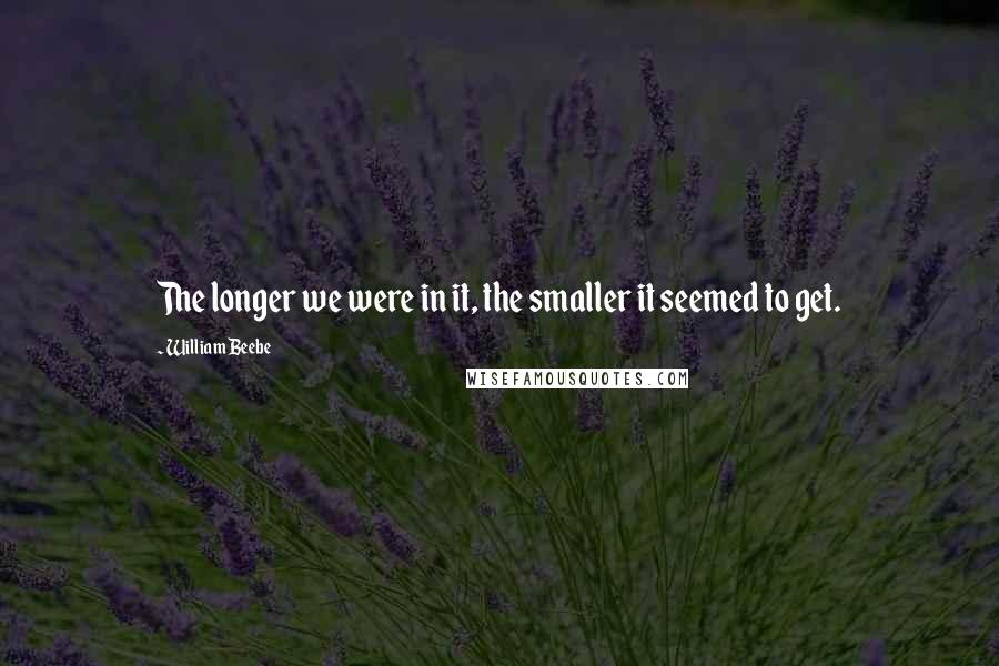 William Beebe quotes: The longer we were in it, the smaller it seemed to get.