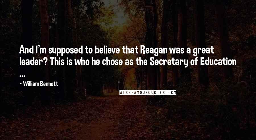 William Bennett quotes: And I'm supposed to believe that Reagan was a great leader? This is who he chose as the Secretary of Education ... William Bennett quotes: And I'm supposed to believe that Reagan was a great leader? This is who he chose as the Secretary of Education ...