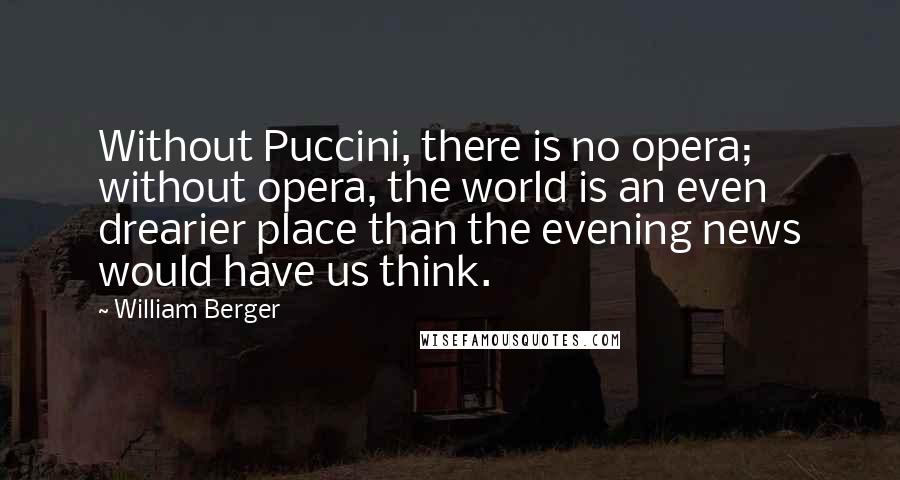 William Berger quotes: Without Puccini, there is no opera; without opera, the world is an even drearier place than the evening news would have us think. William Berger quotes: Without Puccini, there is no opera; without opera, the world is an even drearier place than the evening news would have us think.