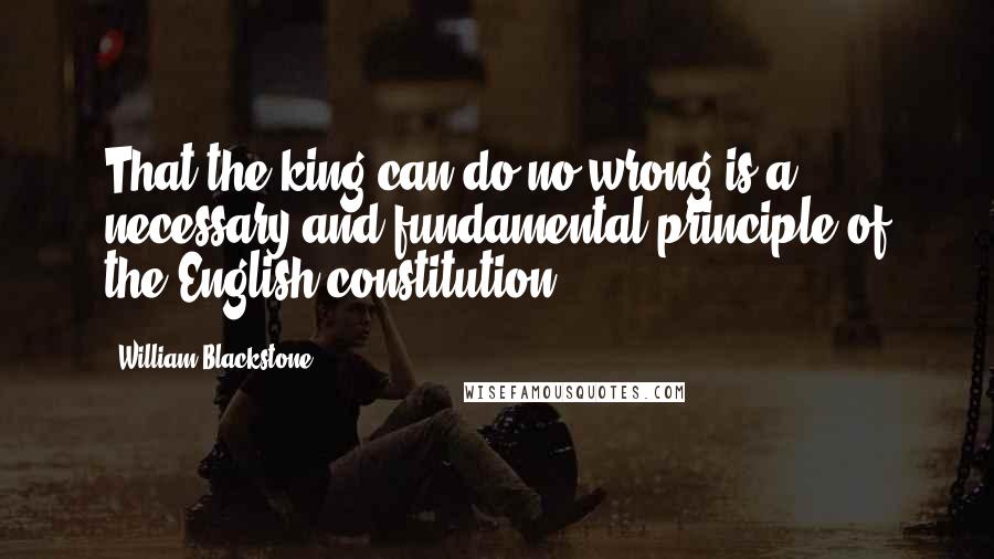 William Blackstone quotes: That the king can do no wrong is a necessary and fundamental principle of the English constitution.