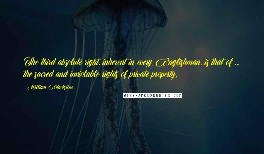 William Blackstone quotes: The third absolute right, inherent in every Englishman, is that of ... the sacred and inviolable rights of private property.