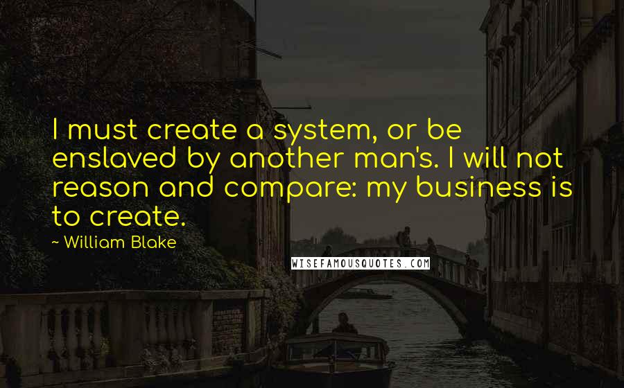 William Blake quotes: I must create a system, or be enslaved by another man's. I will not reason and compare: my business is to create.