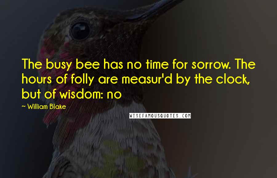 William Blake quotes: The busy bee has no time for sorrow. The hours of folly are measur'd by the clock, but of wisdom: no