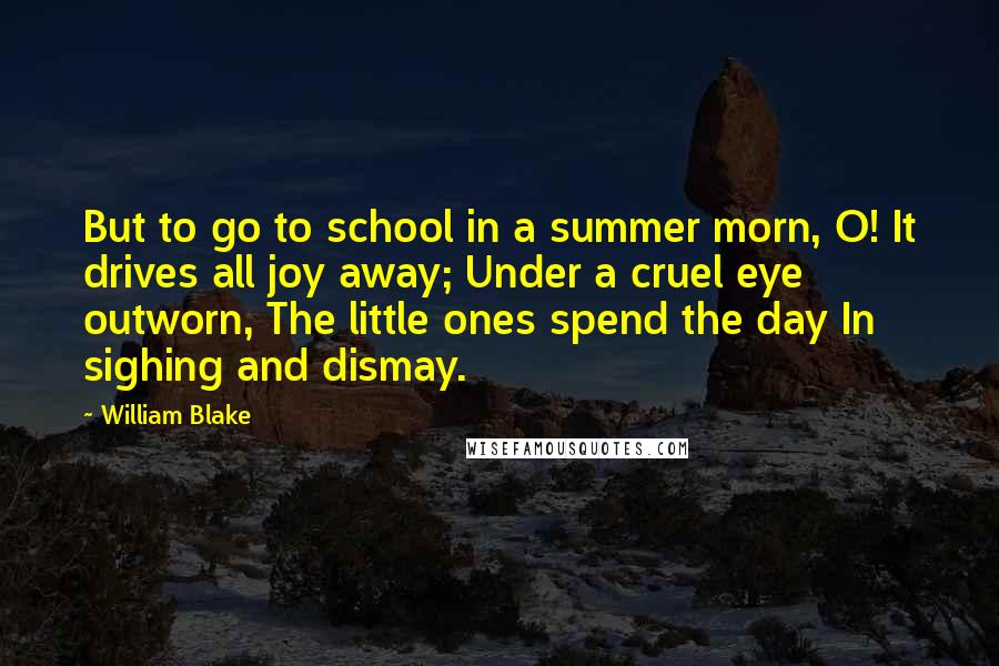 William Blake quotes: But to go to school in a summer morn, O! It drives all joy away; Under a cruel eye outworn, The little ones spend the day In sighing and dismay.