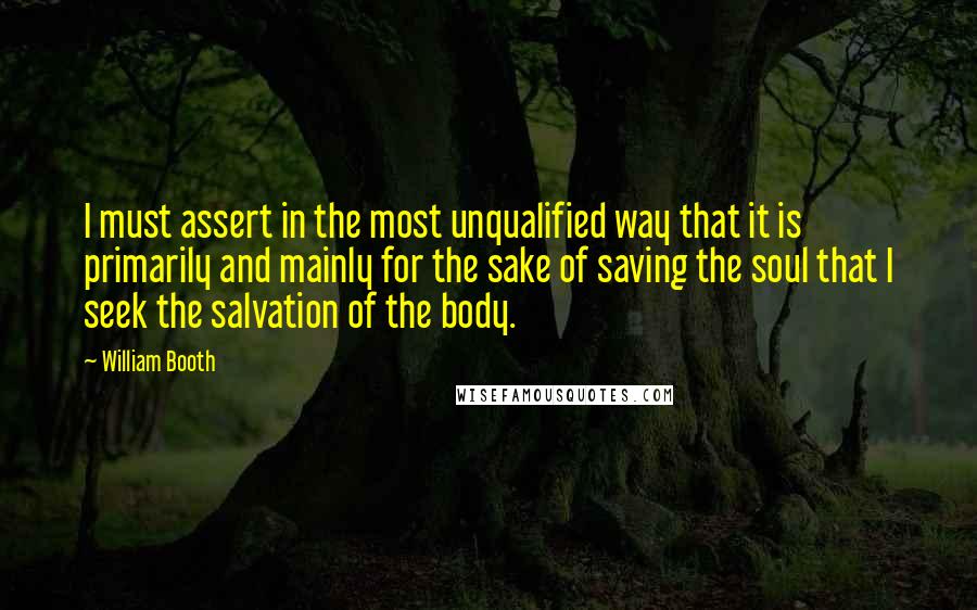 William Booth quotes: I must assert in the most unqualified way that it is primarily and mainly for the sake of saving the soul that I seek the salvation of the body.